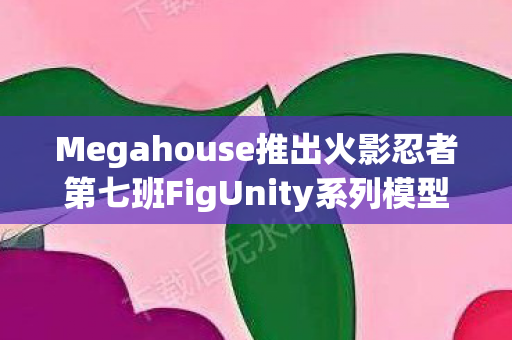 Megahouse推出火影忍者第七班FigUnity系列模型，收藏家们的盛宴