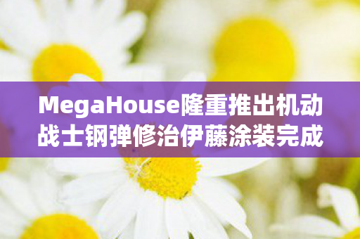 MegaHouse隆重推出机动战士钢弹修治伊藤涂装完成品—完美再现经典魅力