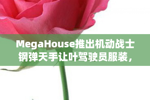 MegaHouse推出机动战士钢弹天手让叶驾驶员服装，全新收藏品引领潮流