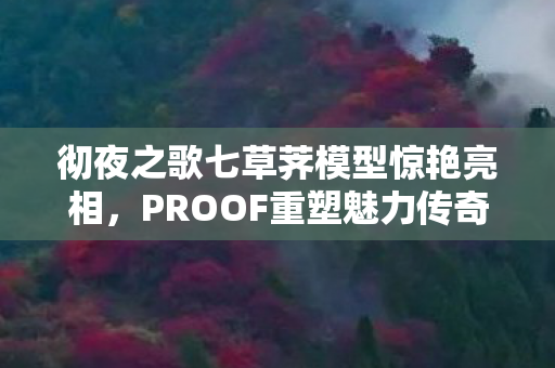 彻夜之歌七草荠模型惊艳亮相，PROOF重塑魅力传奇