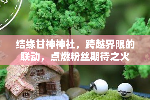 结缘甘神神社，跨越界限的联动，点燃粉丝期待之火