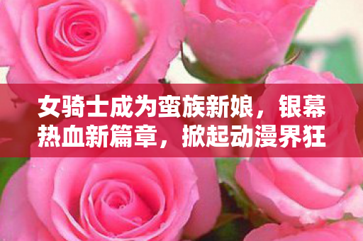 女骑士成为蛮族新娘，银幕热血新篇章，掀起动漫界狂潮