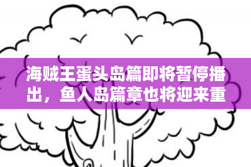 海贼王蛋头岛篇即将暂停播出，鱼人岛篇章也将迎来重制！