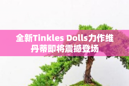 全新Tinkles Dolls力作维丹蒂即将震撼登场