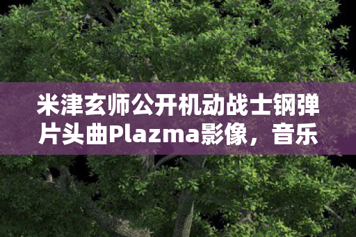 米津玄师公开机动战士钢弹片头曲Plazma影像，音乐与动画的完美结合