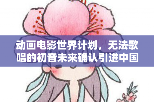 动画电影世界计划，无法歌唱的初音未来确认引进中国
