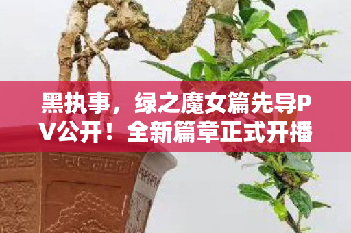 黑执事，绿之魔女篇先导PV公开！全新篇章正式开播