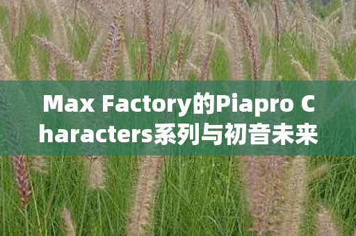 Max Factory的Piapro Characters系列与初音未来NT figma的魅力
