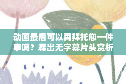 动画最后可以再拜托您一件事吗？释出无字幕片头赏析