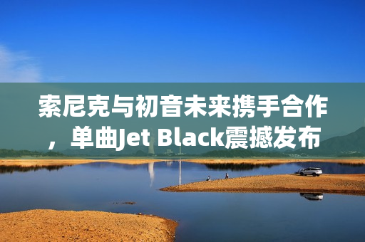 索尼克与初音未来携手合作，单曲Jet Black震撼发布