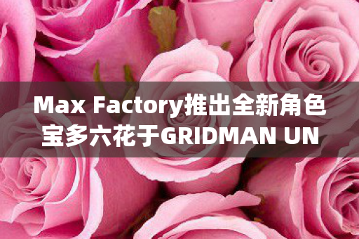 Max Factory推出全新角色宝多六花于GRIDMAN UNIVERSE