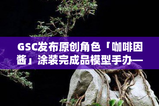 GSC发布原创角色「咖啡因酱」涂装完成品模型手办—引领潮流的新晋收藏品