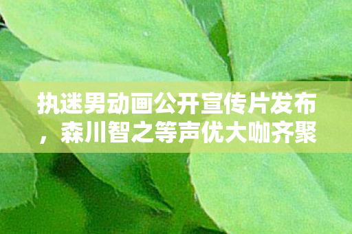 执迷男动画公开宣传片发布，森川智之等声优大咖齐聚一堂