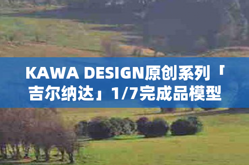 KAWA DESIGN原创系列「吉尔纳达」1/7完成品模型，重塑艺术的魅力