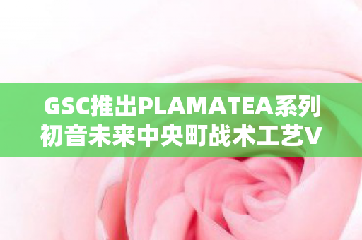 GSC推出PLAMATEA系列初音未来中央町战术工艺Ver.聚焦未来，工艺与虚拟偶像的完美结合