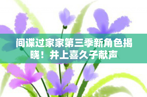 间谍过家家第三季新角色揭晓！井上喜久子献声