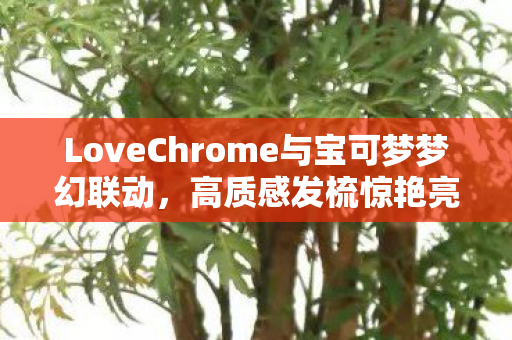 LoveChrome与宝可梦梦幻联动，高质感发梳惊艳亮相