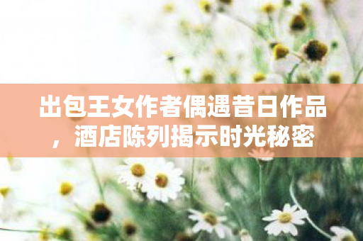 出包王女作者偶遇昔日作品，酒店陈列揭示时光秘密