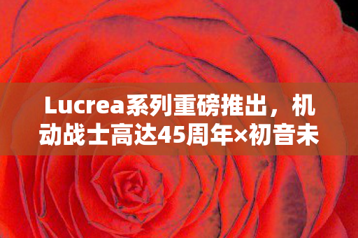 Lucrea系列重磅推出，机动战士高达45周年×初音未来联名模型