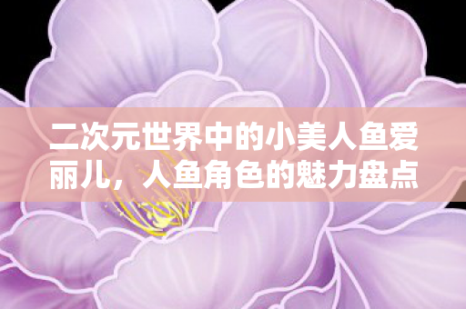 二次元世界中的小美人鱼爱丽儿，人鱼角色的魅力盘点