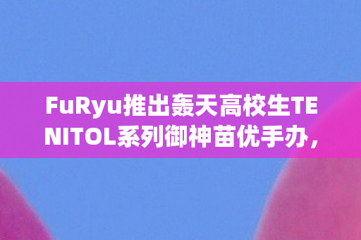 FuRyu推出轰天高校生TENITOL系列御神苗优手办，热血青春的极致收藏