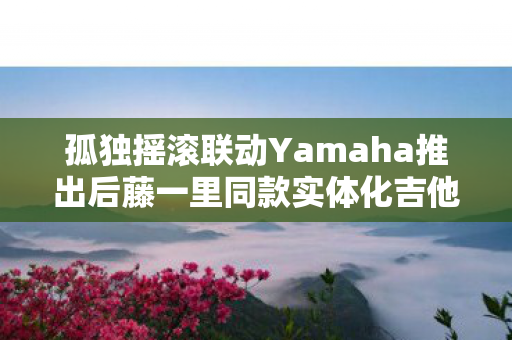孤独摇滚联动Yamaha推出后藤一里同款实体化吉他，音乐与吉他的完美融合