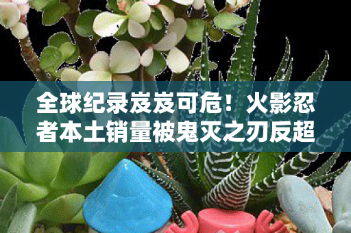 全球纪录岌岌可危！火影忍者本土销量被鬼灭之刃反超