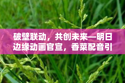 破壁联动，共创未来—明日边缘动画官宣，香菜配音引发高度期待