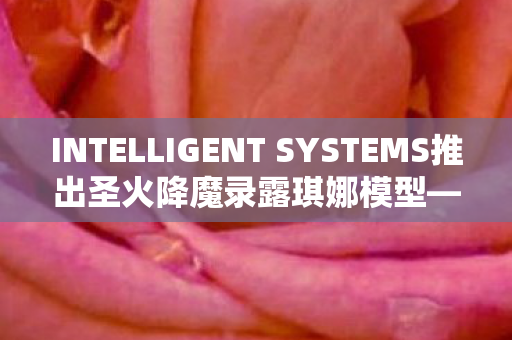 INTELLIGENT SYSTEMS推出圣火降魔录露琪娜模型—科技与文化的完美结合