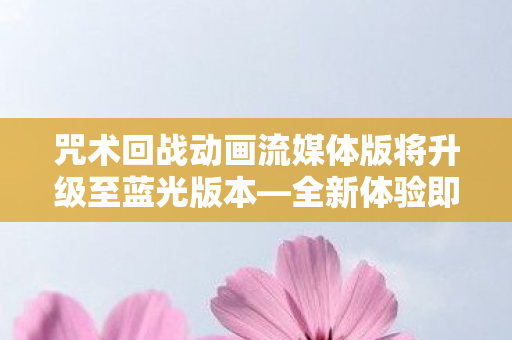 咒术回战动画流媒体版将升级至蓝光版本—全新体验即将来临