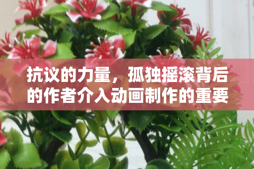 抗议的力量，孤独摇滚背后的作者介入动画制作的重要性