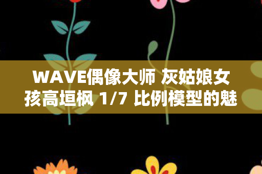 WAVE偶像大师 灰姑娘女孩高垣枫 1/7 比例模型的魅力与收藏价值