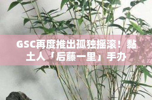 GSC再度推出孤独摇滚！黏土人「后藤一里」手办