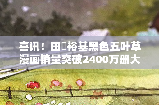 喜讯！田畠裕基黑色五叶草漫画销量突破2400万册大关