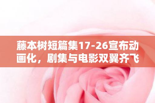 藤本树短篇集17-26宣布动画化，剧集与电影双翼齐飞，视觉盛宴即将开启