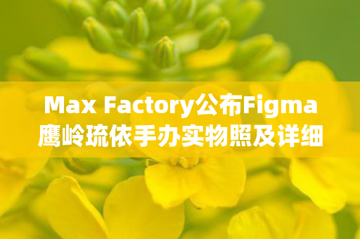Max Factory公布Figma鹰岭琉依手办实物照及详细贩售计划
