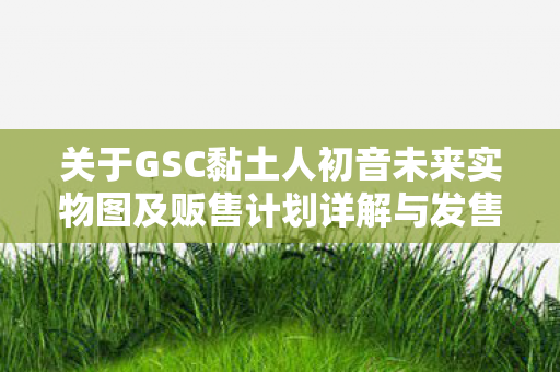 关于GSC黏土人初音未来实物图及贩售计划详解与发售时程展望