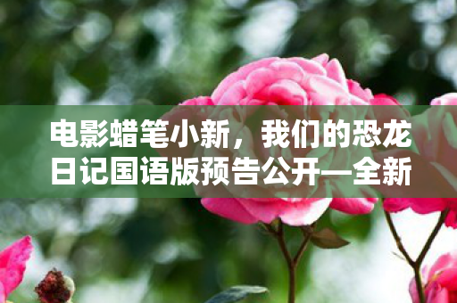 电影蜡笔小新，我们的恐龙日记国语版预告公开—全新体验即将来临