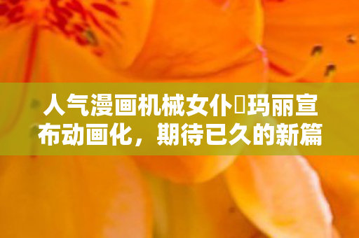 人气漫画机械女仆‧玛丽宣布动画化，期待已久的新篇章即将开启！