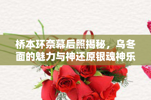 桥本环奈幕后照揭秘，乌冬面的魅力与神还原银魂神乐