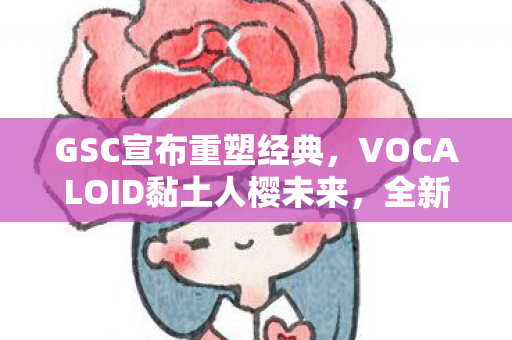 GSC宣布重塑经典，VOCALOID黏土人樱未来，全新发售定于后年