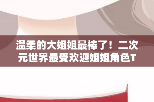 温柔的大姐姐最棒了！二次元世界最受欢迎姐姐角色TOP10