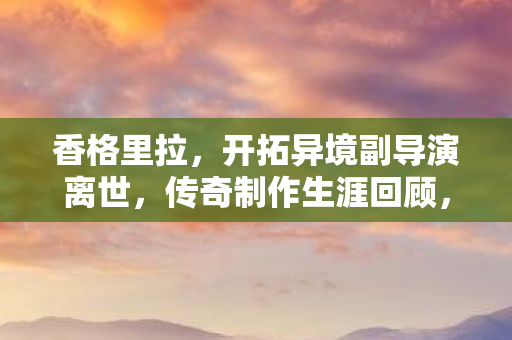 香格里拉，开拓异境副导演离世，传奇制作生涯回顾，曾打造经典动画驱魔少年