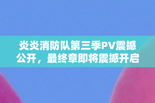 炎炎消防队第三季PV震撼公开，最终章即将震撼开启！