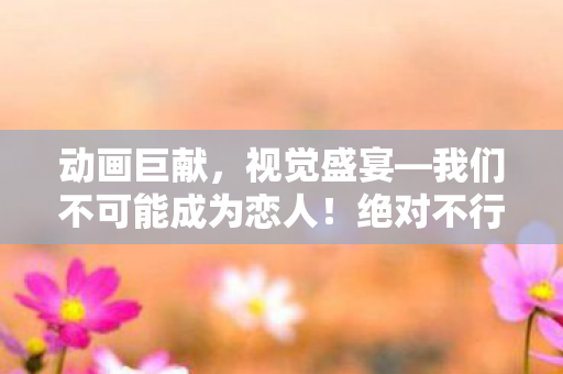 动画巨献，视觉盛宴—我们不可能成为恋人！绝对不行特别视觉图