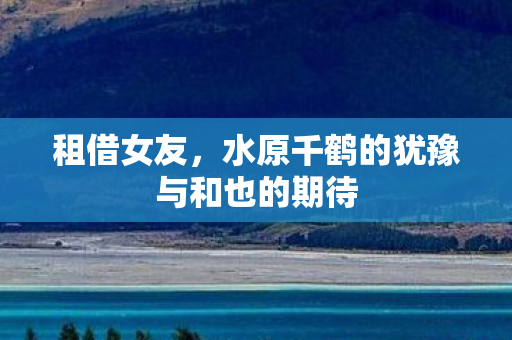 租借女友，水原千鹤的犹豫与和也的期待