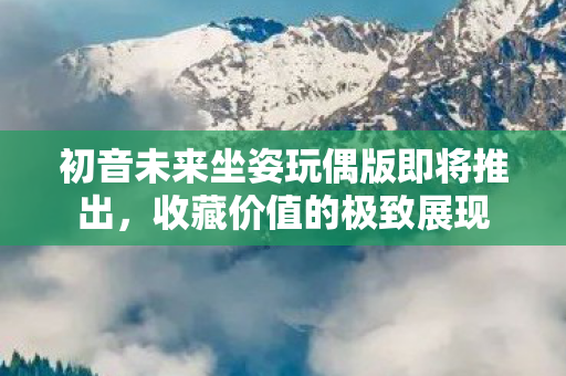 初音未来坐姿玩偶版即将推出，收藏价值的极致展现