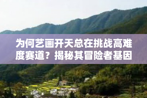 为何艺画开天总在挑战高难度赛道？揭秘其冒险者基因的奥秘
