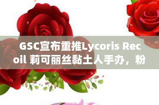 GSC宣布重推Lycoris Recoil 莉可丽丝黏土人手办，粉丝狂欢时刻！