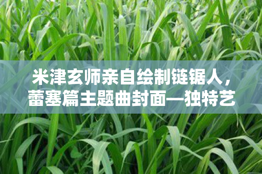 米津玄师亲自绘制链锯人，蕾塞篇主题曲封面—独特艺术之旅